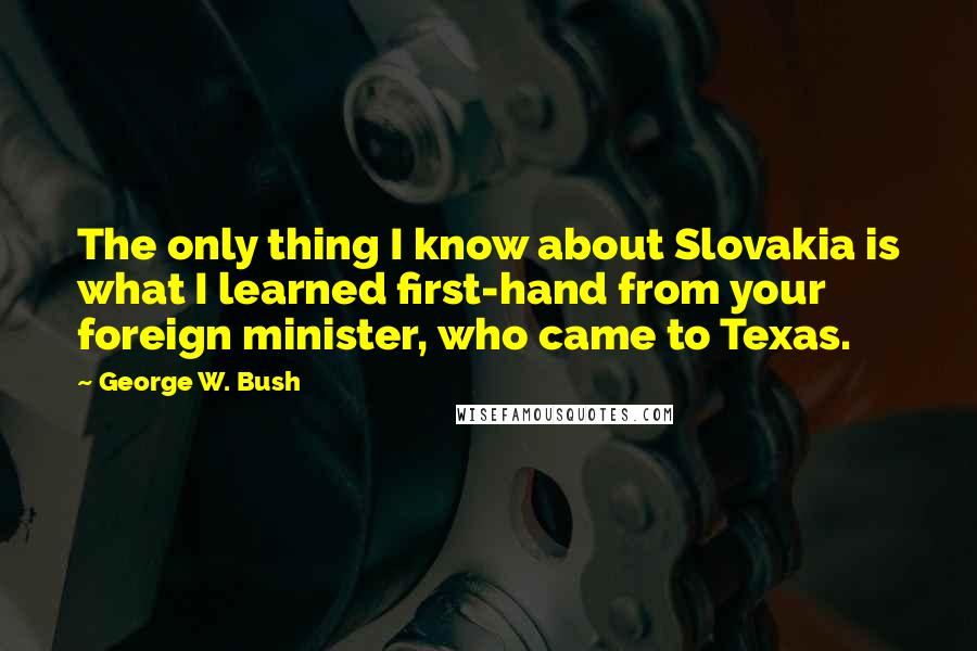 George W. Bush Quotes: The only thing I know about Slovakia is what I learned first-hand from your foreign minister, who came to Texas.