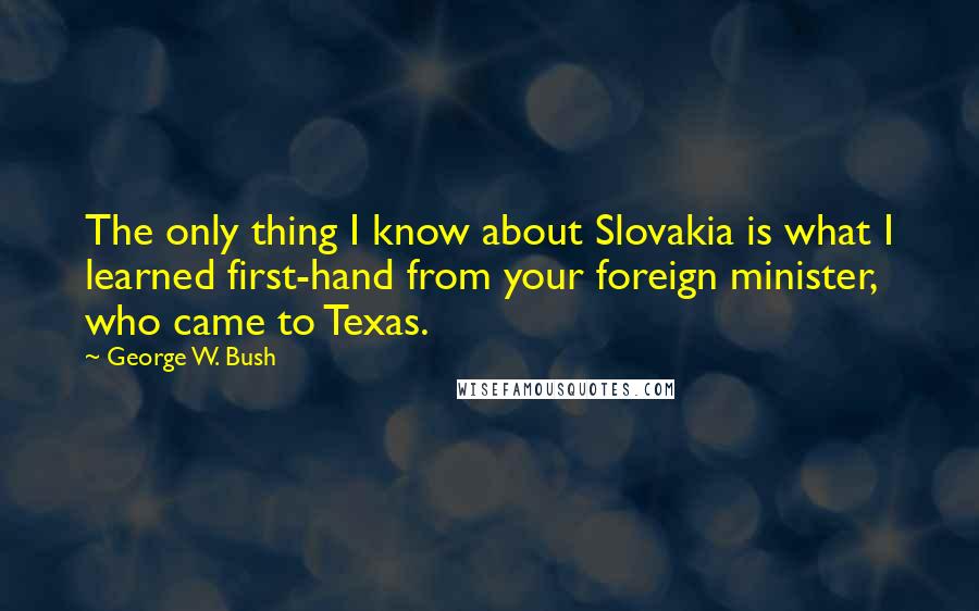 George W. Bush Quotes: The only thing I know about Slovakia is what I learned first-hand from your foreign minister, who came to Texas.