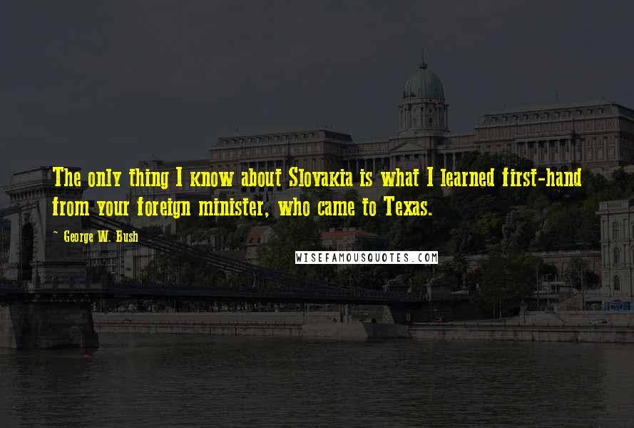 George W. Bush Quotes: The only thing I know about Slovakia is what I learned first-hand from your foreign minister, who came to Texas.