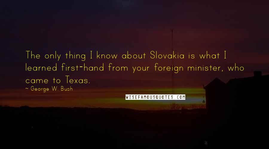 George W. Bush Quotes: The only thing I know about Slovakia is what I learned first-hand from your foreign minister, who came to Texas.