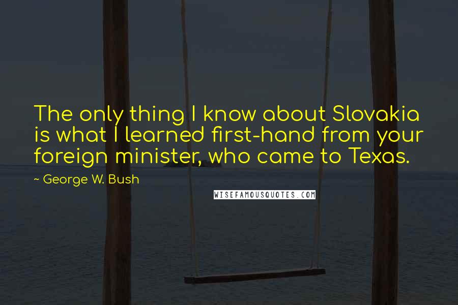 George W. Bush Quotes: The only thing I know about Slovakia is what I learned first-hand from your foreign minister, who came to Texas.