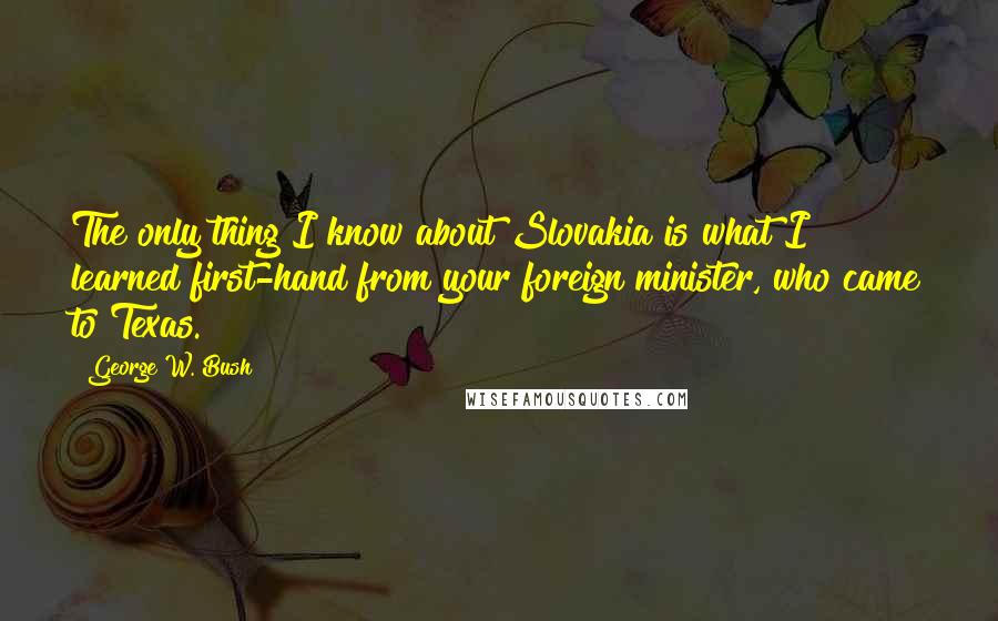 George W. Bush Quotes: The only thing I know about Slovakia is what I learned first-hand from your foreign minister, who came to Texas.