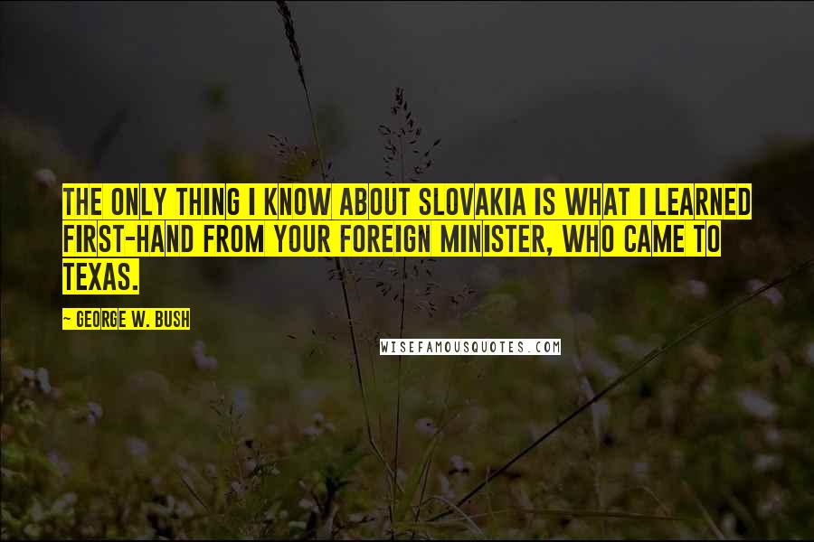George W. Bush Quotes: The only thing I know about Slovakia is what I learned first-hand from your foreign minister, who came to Texas.