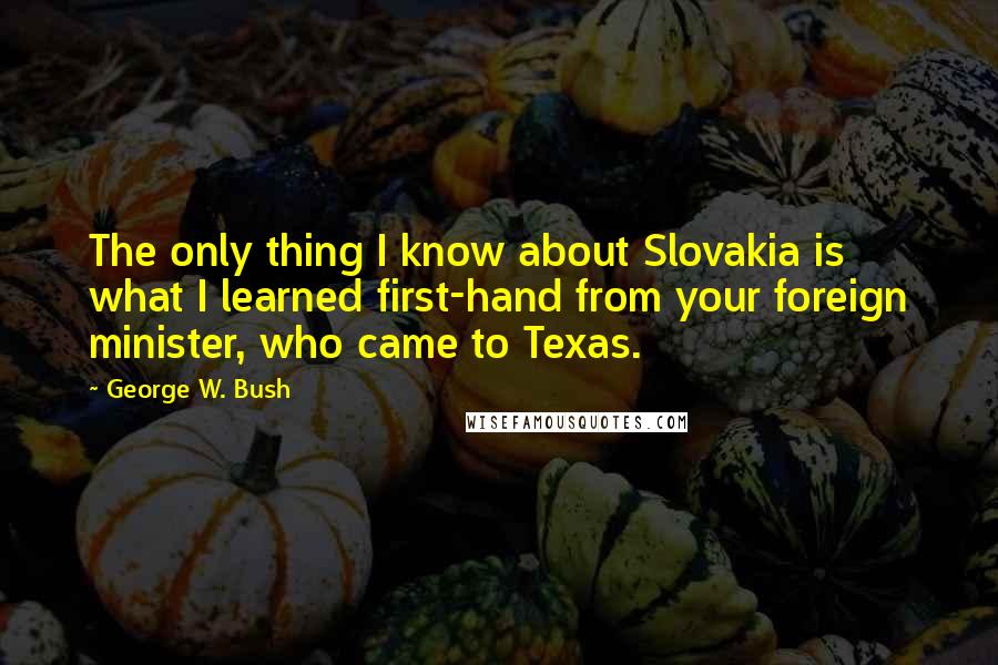 George W. Bush Quotes: The only thing I know about Slovakia is what I learned first-hand from your foreign minister, who came to Texas.