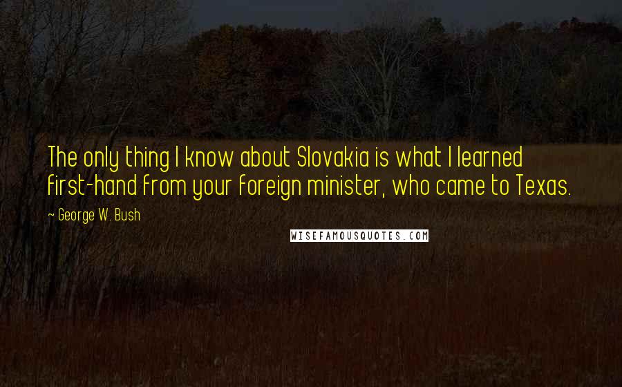 George W. Bush Quotes: The only thing I know about Slovakia is what I learned first-hand from your foreign minister, who came to Texas.
