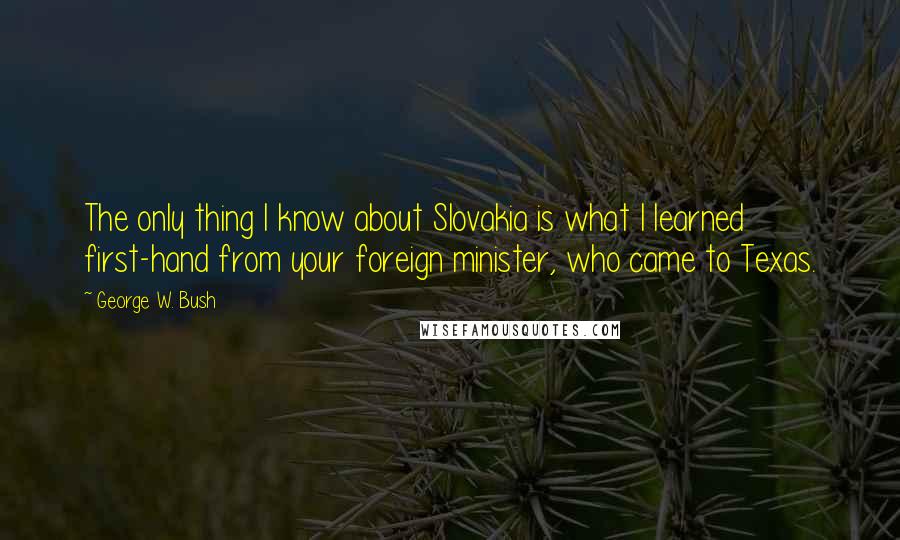 George W. Bush Quotes: The only thing I know about Slovakia is what I learned first-hand from your foreign minister, who came to Texas.
