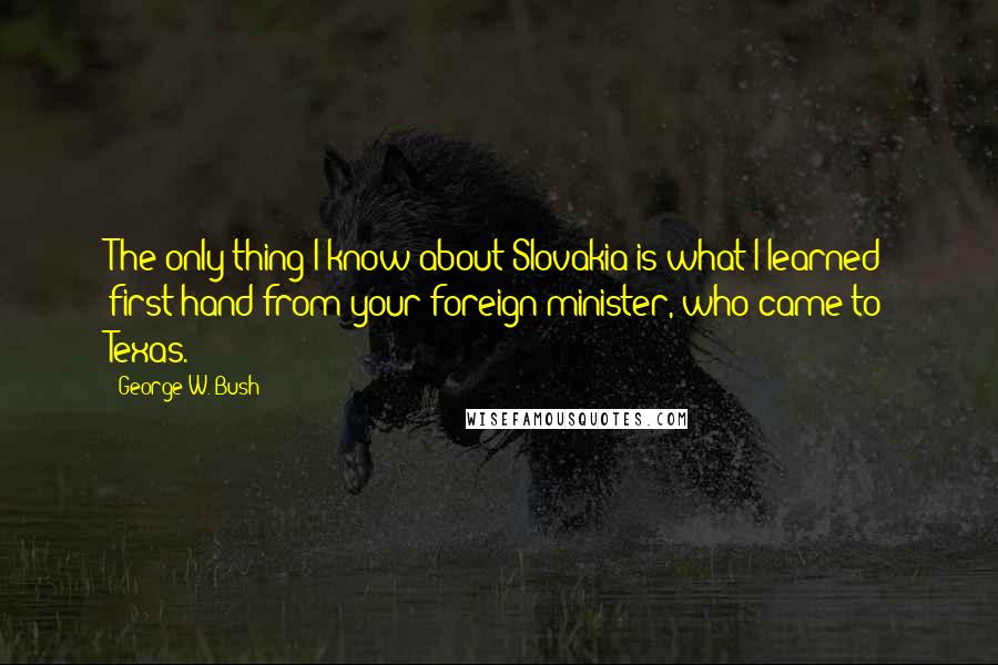 George W. Bush Quotes: The only thing I know about Slovakia is what I learned first-hand from your foreign minister, who came to Texas.