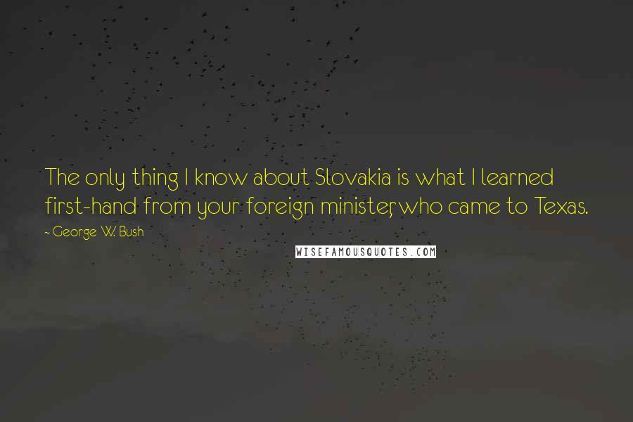 George W. Bush Quotes: The only thing I know about Slovakia is what I learned first-hand from your foreign minister, who came to Texas.