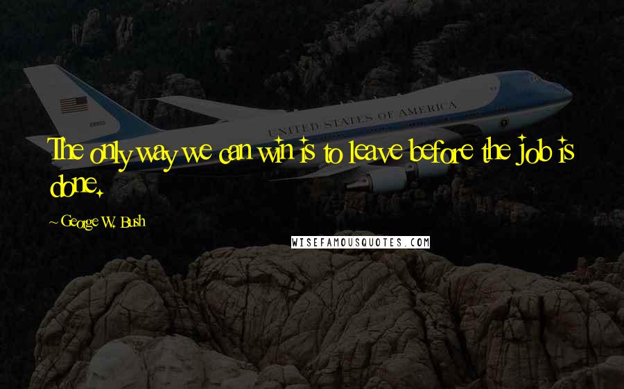 George W. Bush Quotes: The only way we can win is to leave before the job is done.