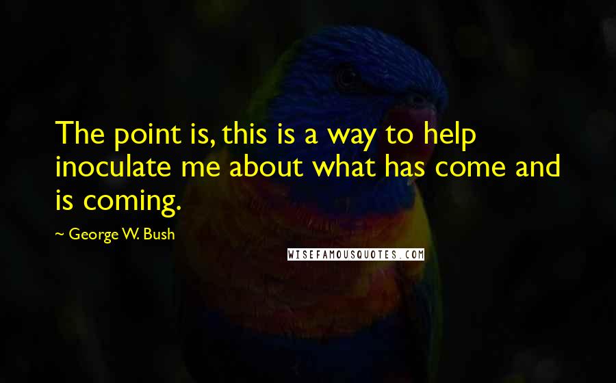George W. Bush Quotes: The point is, this is a way to help inoculate me about what has come and is coming.