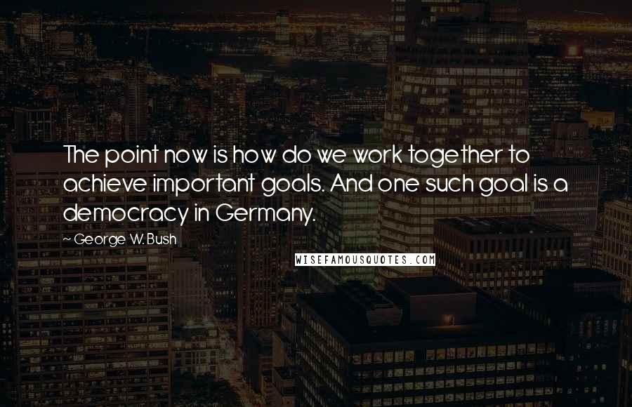 George W. Bush Quotes: The point now is how do we work together to achieve important goals. And one such goal is a democracy in Germany.