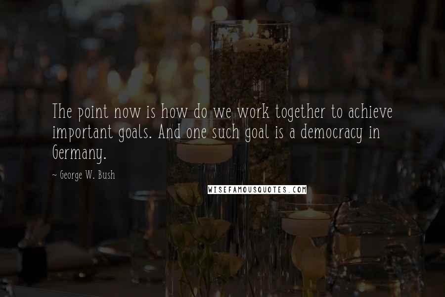 George W. Bush Quotes: The point now is how do we work together to achieve important goals. And one such goal is a democracy in Germany.