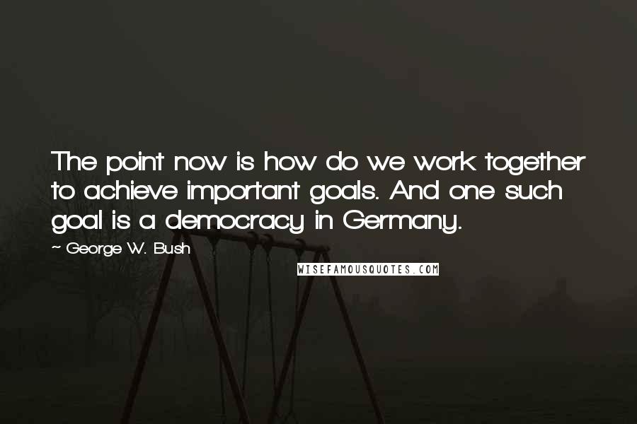 George W. Bush Quotes: The point now is how do we work together to achieve important goals. And one such goal is a democracy in Germany.