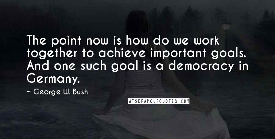 George W. Bush Quotes: The point now is how do we work together to achieve important goals. And one such goal is a democracy in Germany.