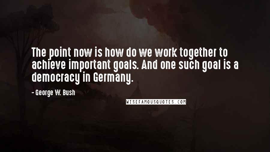 George W. Bush Quotes: The point now is how do we work together to achieve important goals. And one such goal is a democracy in Germany.