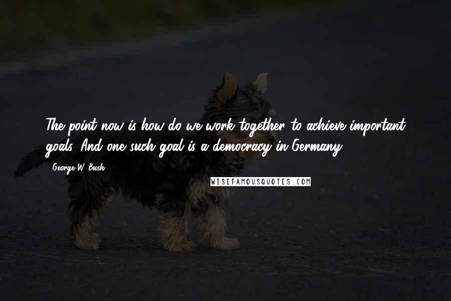 George W. Bush Quotes: The point now is how do we work together to achieve important goals. And one such goal is a democracy in Germany.