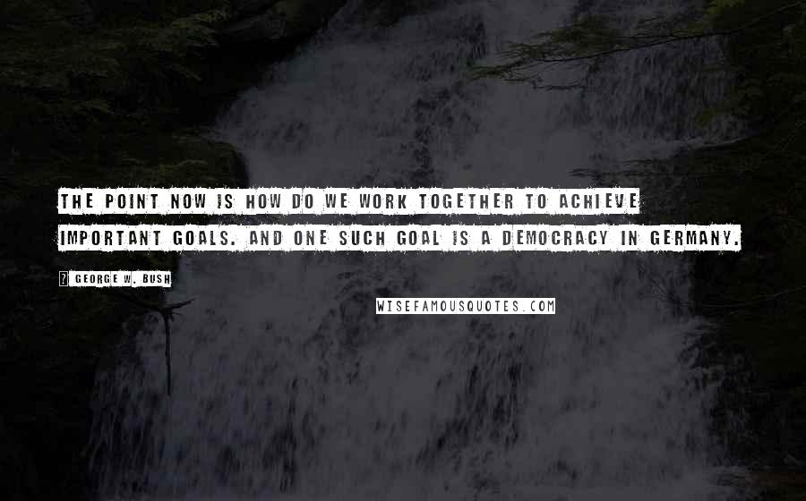 George W. Bush Quotes: The point now is how do we work together to achieve important goals. And one such goal is a democracy in Germany.