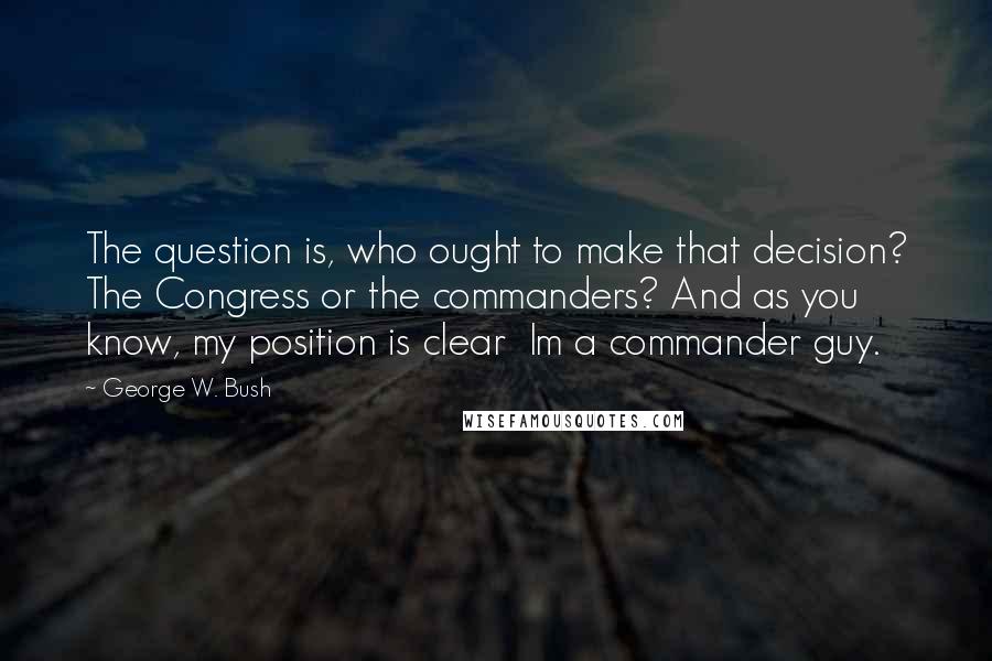 George W. Bush Quotes: The question is, who ought to make that decision? The Congress or the commanders? And as you know, my position is clear Im a commander guy.