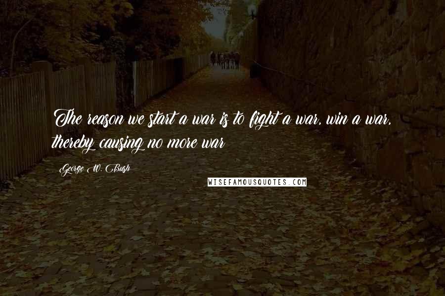 George W. Bush Quotes: The reason we start a war is to fight a war, win a war, thereby causing no more war!