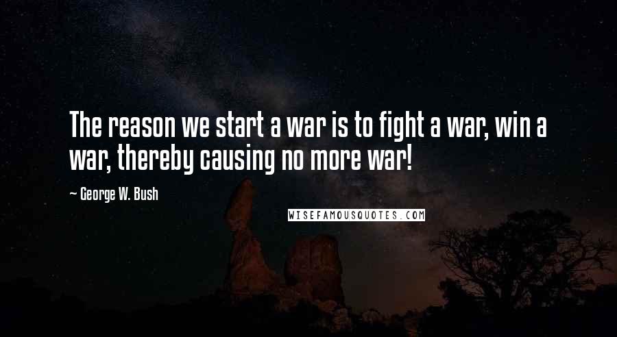 George W. Bush Quotes: The reason we start a war is to fight a war, win a war, thereby causing no more war!