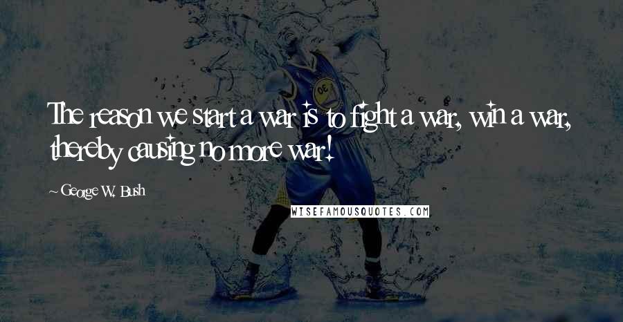 George W. Bush Quotes: The reason we start a war is to fight a war, win a war, thereby causing no more war!