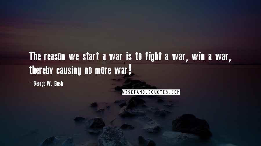 George W. Bush Quotes: The reason we start a war is to fight a war, win a war, thereby causing no more war!