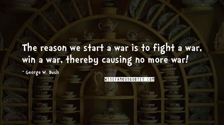 George W. Bush Quotes: The reason we start a war is to fight a war, win a war, thereby causing no more war!