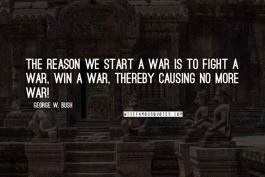 George W. Bush Quotes: The reason we start a war is to fight a war, win a war, thereby causing no more war!