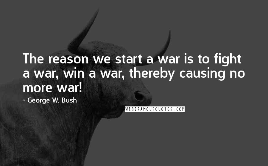 George W. Bush Quotes: The reason we start a war is to fight a war, win a war, thereby causing no more war!