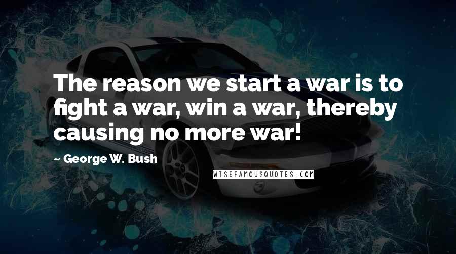 George W. Bush Quotes: The reason we start a war is to fight a war, win a war, thereby causing no more war!