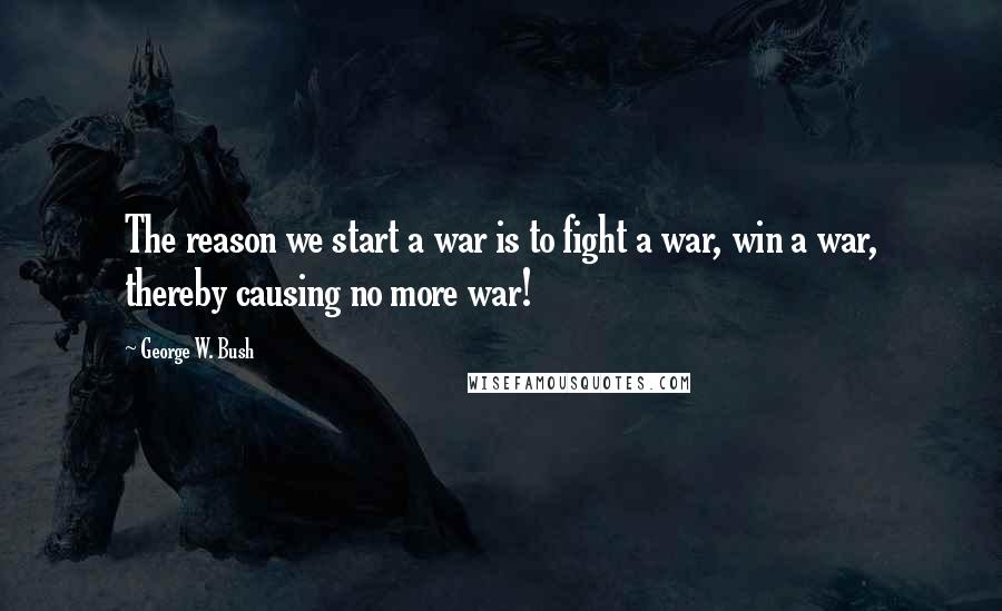 George W. Bush Quotes: The reason we start a war is to fight a war, win a war, thereby causing no more war!