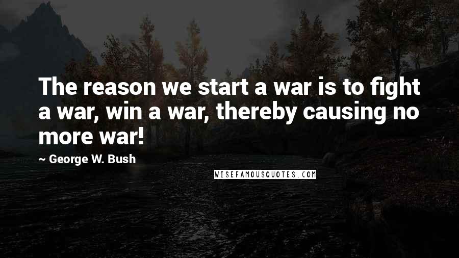 George W. Bush Quotes: The reason we start a war is to fight a war, win a war, thereby causing no more war!