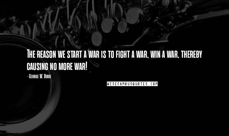 George W. Bush Quotes: The reason we start a war is to fight a war, win a war, thereby causing no more war!