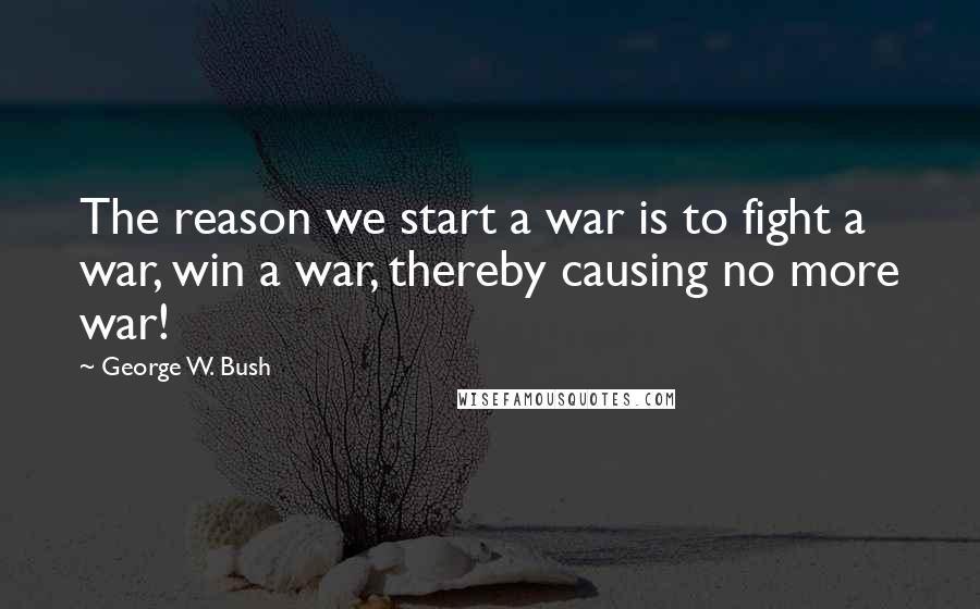 George W. Bush Quotes: The reason we start a war is to fight a war, win a war, thereby causing no more war!