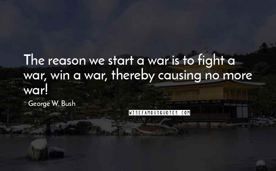 George W. Bush Quotes: The reason we start a war is to fight a war, win a war, thereby causing no more war!