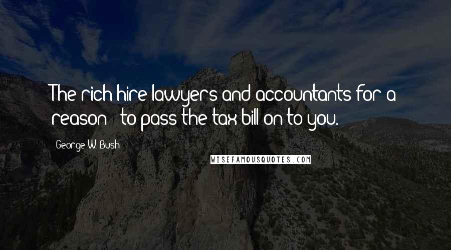 George W. Bush Quotes: The rich hire lawyers and accountants for a reason - to pass the tax bill on to you.