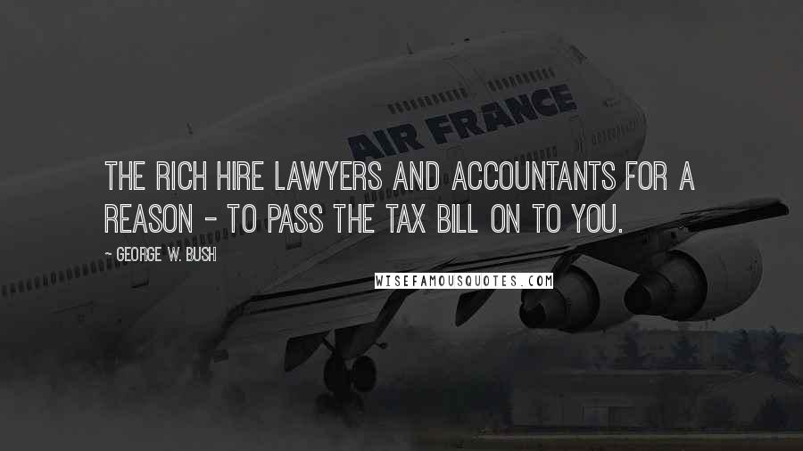 George W. Bush Quotes: The rich hire lawyers and accountants for a reason - to pass the tax bill on to you.