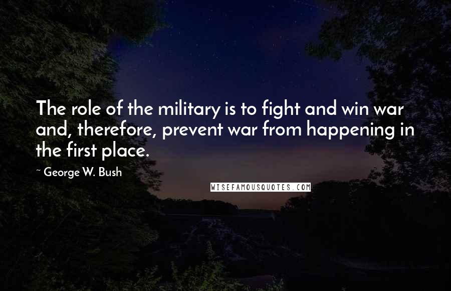 George W. Bush Quotes: The role of the military is to fight and win war and, therefore, prevent war from happening in the first place.