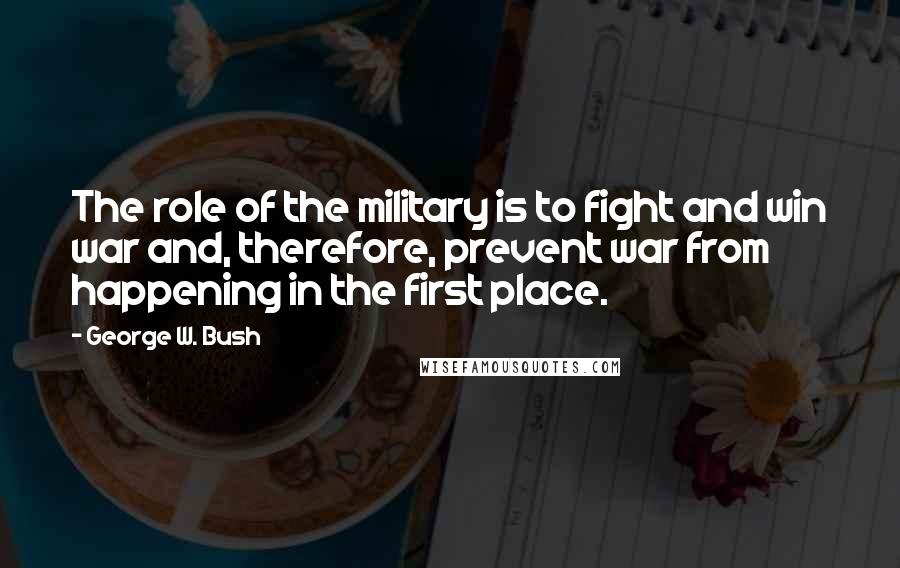 George W. Bush Quotes: The role of the military is to fight and win war and, therefore, prevent war from happening in the first place.