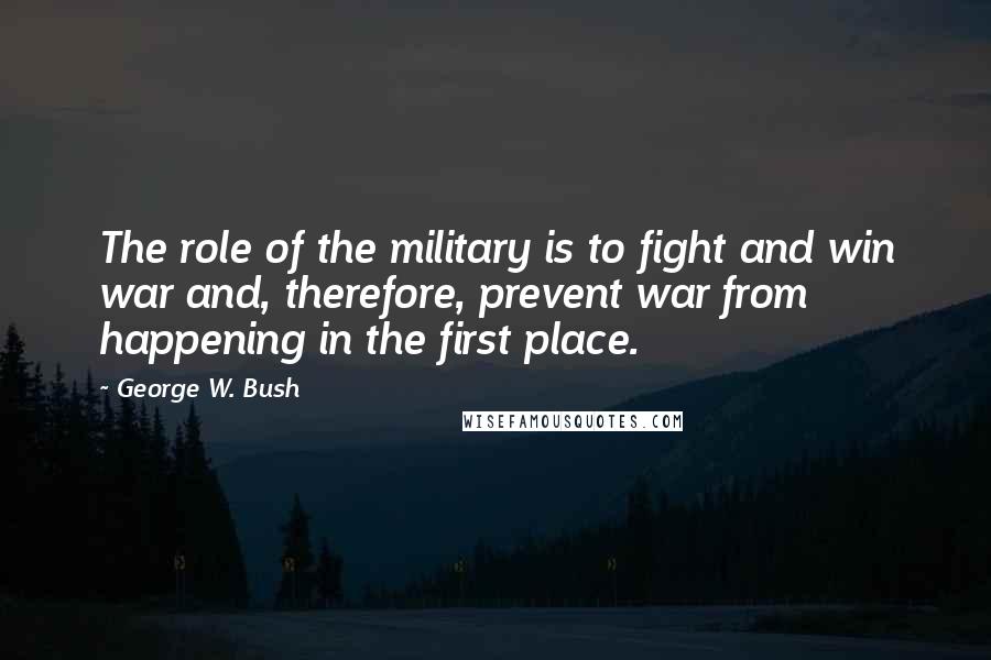 George W. Bush Quotes: The role of the military is to fight and win war and, therefore, prevent war from happening in the first place.