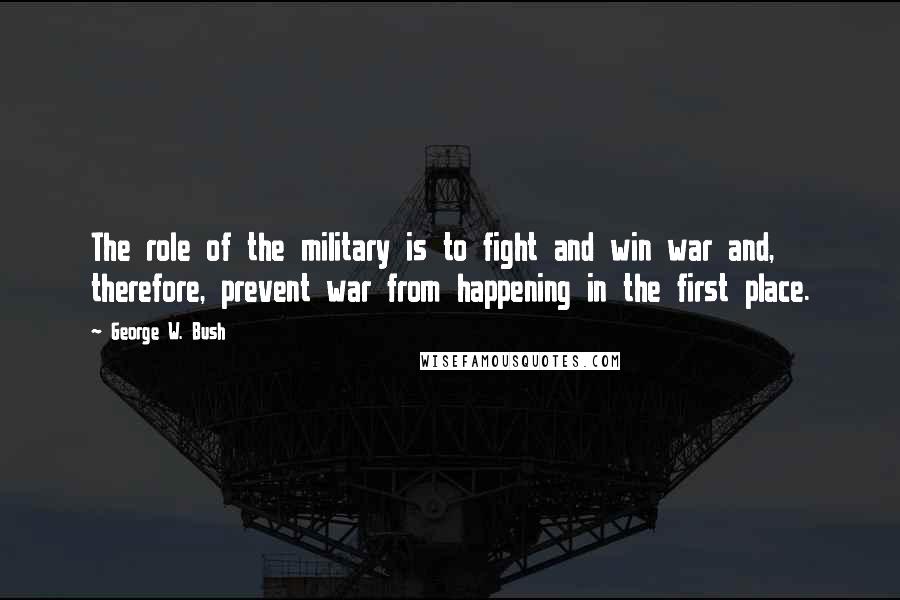 George W. Bush Quotes: The role of the military is to fight and win war and, therefore, prevent war from happening in the first place.