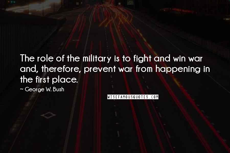 George W. Bush Quotes: The role of the military is to fight and win war and, therefore, prevent war from happening in the first place.