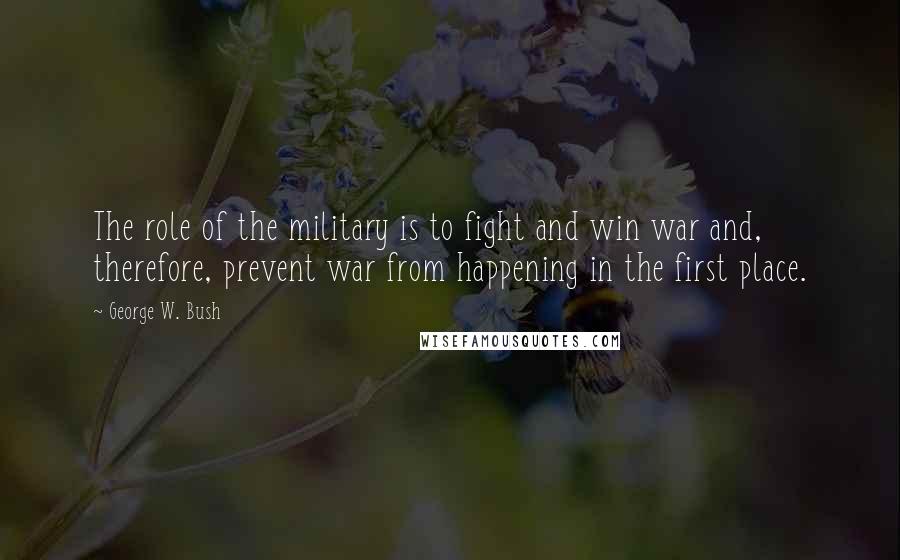 George W. Bush Quotes: The role of the military is to fight and win war and, therefore, prevent war from happening in the first place.