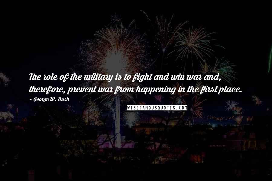 George W. Bush Quotes: The role of the military is to fight and win war and, therefore, prevent war from happening in the first place.