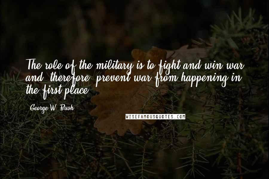 George W. Bush Quotes: The role of the military is to fight and win war and, therefore, prevent war from happening in the first place.