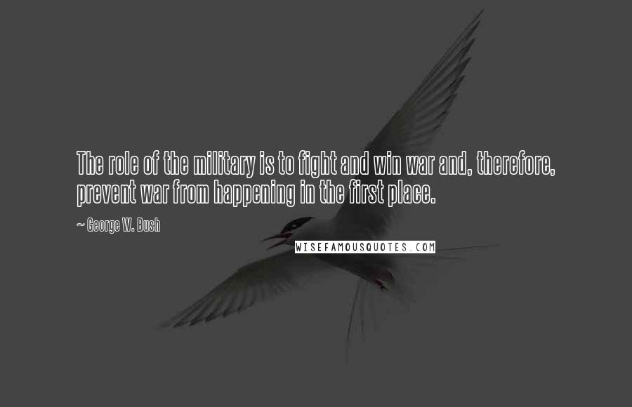 George W. Bush Quotes: The role of the military is to fight and win war and, therefore, prevent war from happening in the first place.