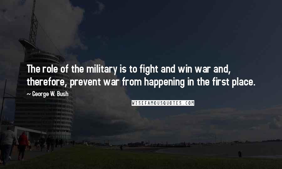 George W. Bush Quotes: The role of the military is to fight and win war and, therefore, prevent war from happening in the first place.