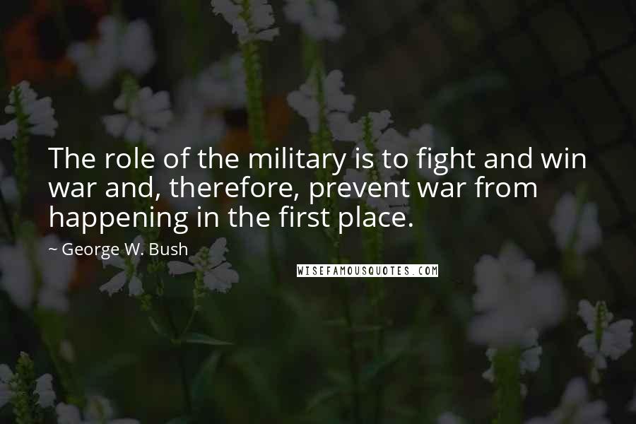 George W. Bush Quotes: The role of the military is to fight and win war and, therefore, prevent war from happening in the first place.