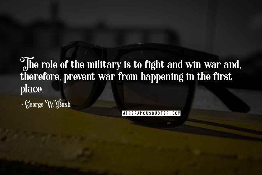 George W. Bush Quotes: The role of the military is to fight and win war and, therefore, prevent war from happening in the first place.