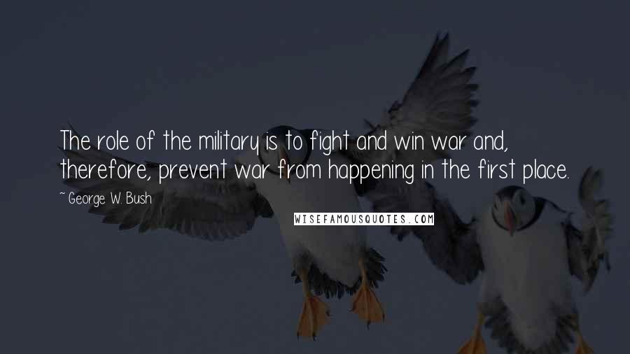 George W. Bush Quotes: The role of the military is to fight and win war and, therefore, prevent war from happening in the first place.